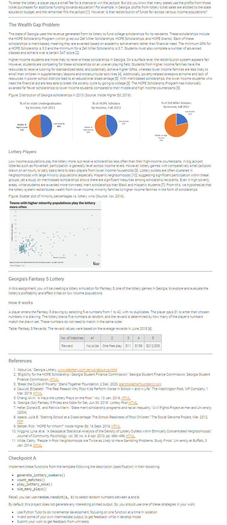 To enter the lottery, a player pays a small fee for a chance to win the jackpot. But did you know that many states use the profits from those
ticket purchases for additional funding towards education? For example, in Georgia, profits from lottery ticket sales are allotted to the state
education budget, and the remainder fills the jackpot [1]. However, is that redistribution of funds fair across various income populations?
The Wealth Gap Problem
The state of Georgia uses the revenue generated from its lottery to fund college scholarships for its residents. These scholarships include
the HOPE Scholarship Program (which gives out Zell Miller Scholarships, HOPE Scholarships, and HOPE Grants). Each of these
scholarships is merit-based, meaning they are awarded based on academic achievement rather than financial need. The minimum GPA for
a HOPE Scholarship is 3.0 and the minimum for a Zell Miller Scholarship is 3.7. Students must also complete a number of advanced
classes and achieve over a certain SAT score [2].
Higher-income students are more likely to receive these scholarships in Georgia. On a surface level, the redistribution system appears fair.
However, students are competing for these scholarships on an uneven playing field. Students from higher income families have the
resources to receive tutoring for standardized tests, and potentially achieve higher GPAS, whereas lower income families are less likely to
enroll their children in supplementary lessons and extracurricular activities [4]. Additionally, poverty-related stressors at home and lack of
resources in poorer school districts lead to an educational disadvantage [8]. With merit-based scholarships, the lower income students who
need the financial aid are less able to break the poverty cycle by going to college [3]. The HOPE Scholarship Program has historically
awarded far fewer scholarships to lower income students compared to their middle and high income counterparts [9].
Figure: Distribution of Georgia scholarships in 2013 (Source: Inside Higher Ed, 2016).
% of In-state Undergraduates
by Income, Fall 2013
Middle- &
High-Income
52%
3:
Low-Income
48%
Towns with higher minority populations play the lottery
more often
Dowfrom 2004 to 2013 from the Connecticut Lottery via Adam
Alvin Chang/Vox
Pacer
.
Lottery Players
Low income populations play the lottery more, but receive scholarships less often than their high-income counterparts. In big jackpot
lotteries such as Powerball, participation is generally level across income levels. However, lottery games with comparatively small jackpots
drawn on an hourly or daily basis tend to draw players from lower income households [5]. Lottery outlets are often clustered in
neighborhoods with large minority populations (especially Hispanic neighborhoods) [10], suggesting significant participation within these
groups; yet a study on merit-based scholarships shows there are significant inequities among scholarship recipients. Even in high poverty
areas, white students are awarded more non-need, merit scholarships than Black and Hispanic students [7]. From this, we hypothesize that
the lottery system redistributes wealth from lower income, minority families to higher income families in the form of scholarships.
Figure: Scatter plot of minority percentages vs. lottery wins (Source: Vox, 2016).
40
% of HOPE Scholars
by Income, Fall 2013
Midde- &
High-Income
58%
80
.
• sim_many_plays ()
Reward
60
70
Vox
No. of Matches s1
Low-income
42%
Georgia's Fantasy 5 Lottery
In this assignment, you will be creating a lottery simulation for Fantasy 5, one of the lottery games in Georgia, to explore and evaluate the
lottery's profitability and effect it has on low income populations.
How it works
A player enters the Fantasy 5 drawing by selecting five numbers from 1 to 42, with no duplicates. The player pays $1 to enter their chosen
numbers in a drawing. The lottery draws five numbers at random, and the reward is determined by how many of the player's numbers
match the drawn set. These numbers do not need to match in the same order.
Table: Fantasy 5 Rewards. The reward values were based on the average rewards in June 2018 [6].
Middie- & High-
Income
79%
5. Chang, Alvin. "4 Ways the Lottery Preys on the Poor." Vox, 13 Jan. 2016, HTML
6. "Georgia (GA) Fantasy 5 Prizes and Odds for Sat, Jun 30, 2018. Lottery Post HTML
2
3 4
5
No prize One free play $11 $198 $212,535
% of Zell Miller Scholars
by Income, Fall 2013
References
1. "About Us." Georgia Lottery, www.galottery.com/en-us/about-us.html
2. "Eligibility for the HOPE Scholarship | Georgia Student Finance Commission." Georgia Student Finance Commission, Georgia Student
Finance Commission, HTML
3. "Break the Cycle of Poverty." Stand Together Foundation, 2 Dec. 2020, standtogetherfoundation.org
4. Caucutt, Elizabeth. "The Real Reason Why Poor Kids Perform Worse in School - and in Life." The Washington Post, WP Company, 1
Mar. 2019, HTML
Checkpoint A
Implement these functions from the template following the description (specification) in their docstring:
• generate_lottery_numbers()
count_matches ()
play_lottery_once()
Low-income
21%
7. Heller, Donald E., and Patricia Marin. "State merit scholarship programs and racial inequality." Civil Rights Project at Harvard University
(2004).
8. Isaacs, Julia B. "Starting School at a Disadvantage: The School Readiness of Poor Children. The Social Genome Project, Mar. 2012,
PDF
9. Seltzer, Rick. "HOPE for Whom?" Inside Higher Ed, 16 Sept. 2016, HTML
10. Wiggins, Lyna, et al. "A Geospatial Statistical Analysis of the Density of Lottery Outlets within Ethnically Concentrated Neighborhoods.
Journal of Community Psychology, vol. 38, no. 4, 6 Apr. 2010, pp. 486-496, HTML
11. Wilde, Cathy. "People in Poor Neighborhoods Are Twice as Likely to Have Gambling Problems, Study Finds." University at Buffalo, 3
Jan. 2014, HTML
• Use Python Tutor to do incremental development, focusing on one function at a time in isolation
.
Invent some of your own intermediate output, to get feedback while in develop mode
Submit your work to get feedback from unit tests
Recall, you can use random.randint (a, b) to select random numbers between a and b.
By default, this project does not generate any interesting printed output. So, you should use one of these strategies in your work: