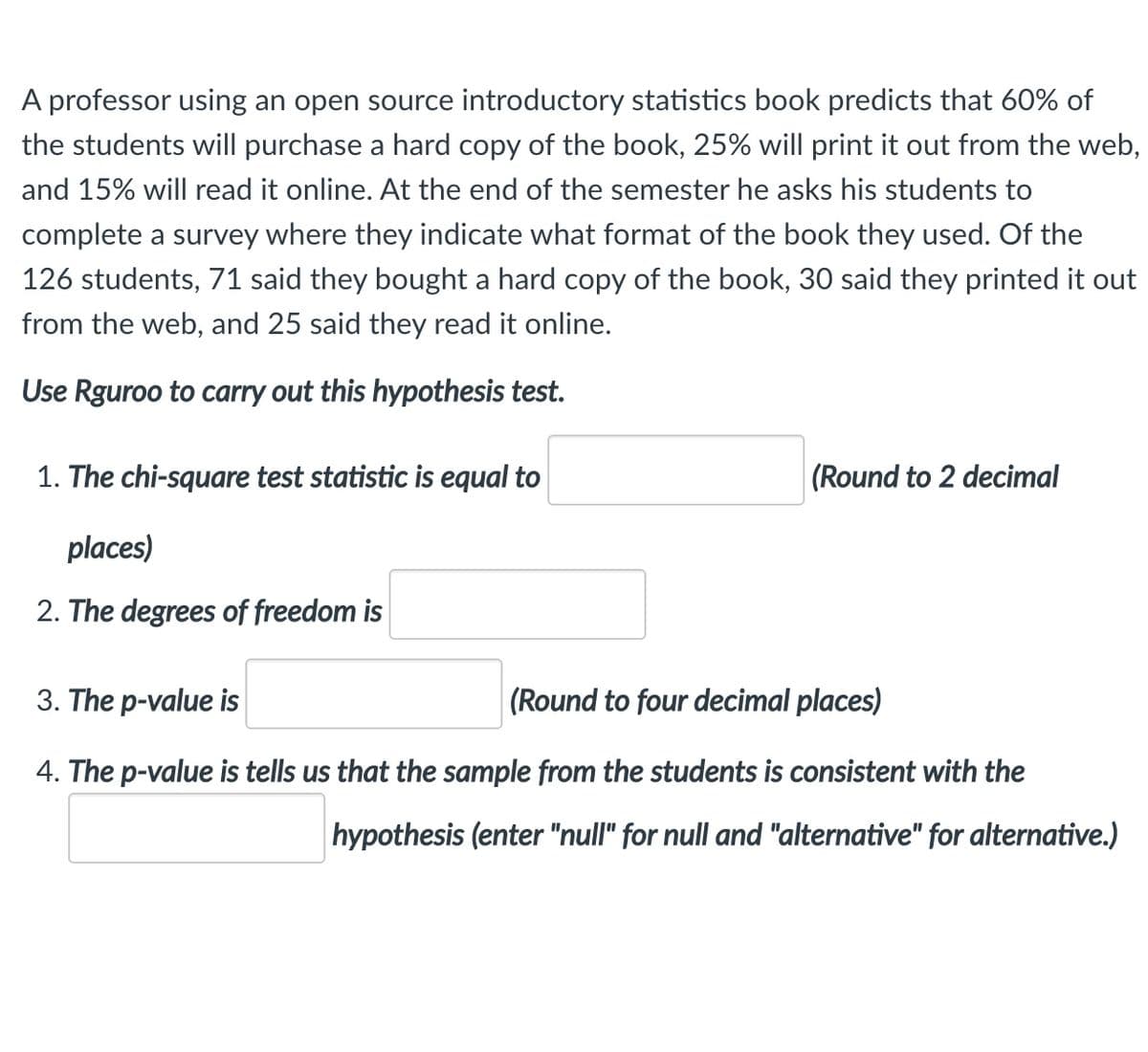 A professor using an open source introductory statistics book predicts that 60% of
the students will purchase a hard copy of the book, 25% will print it out from the web,
and 15% will read it online. At the end of the semester he asks his students to
complete a survey where they indicate what format of the book they used. Of the
126 students, 71 said they bought a hard copy of the book, 30 said they printed it out
from the web, and 25 said they read it online.
Use Rguroo to carry out this hypothesis test.
1. The chi-square test statistic is equal to
(Round to 2 decimal
places)
2. The degrees of freedom is
3. The p-value is
(Round to four decimal places)
4. The p-value is tells us that the sample from the students is consistent with the
hypothesis (enter "null" for null and "alternative" for alternative.)
