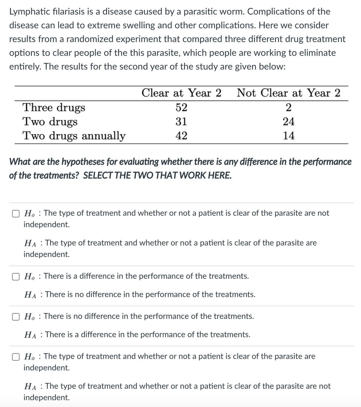 Lymphatic filariasis is a disease caused by a parasitic worm. Complications of the
disease can lead to extreme swelling and other complications. Here we consider
results from a randomized experiment that compared three different drug treatment
options to clear people of the this parasite, which people are working to eliminate
entirely. The results for the second year of the study are given below:
Clear at Year 2
Not Clear at Year 2
Three drugs
Two drugs
Two drugs annually
52
2
31
24
42
14
What are the hypotheses for evaluating whether there is any difference in the performance
of the treatments? SELECT THE TWO THAT WORK HERE.
O H. : The type of treatment and whether or not a patient is clear of the parasite are not
independent.
HA : The type of treatment and whether or not a patient is clear of the parasite are
independent.
H. : There is a difference in the performance of the treatments.
HA : There is no difference in the performance of the treatments.
Ho : There is no difference in the performance of the treatments.
HA : There is a difference in the performance of the treatments.
Ho : The type of treatment and whether or not a patient is clear of the parasite are
independent.
HA : The type of treatment and whether or not a patient is clear of the parasite are not
independent.
