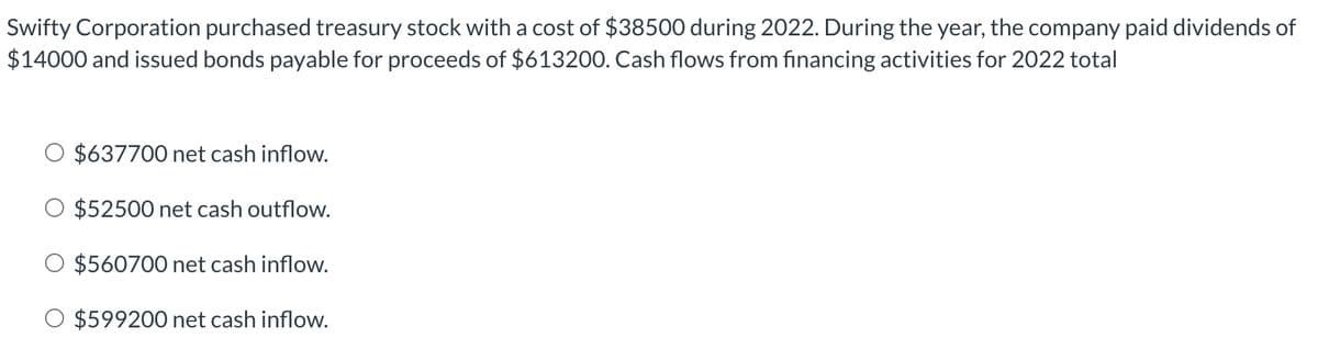 Swifty Corporation purchased treasury stock with a cost of $38500 during 2022. During the year, the company paid dividends of
$14000 and issued bonds payable for proceeds of $613200. Cash flows from financing activities for 2022 total
$637700 net cash inflow.
$52500 net cash outflow.
O $560700 net cash inflow.
O $599200 net cash inflow.
