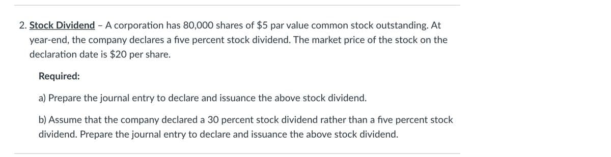 2. Stock Dividend - A corporation has 80,000 shares of $5 par value common stock outstanding. At
year-end, the company declares a five percent stock dividend. The market price of the stock on the
declaration date is $20 per share.
Required:
a) Prepare the journal entry to declare and issuance the above stock dividend.
b) Assume that the company declared a 30 percent stock dividend rather than a five percent stock
dividend. Prepare the journal entry to declare and issuance the above stock dividend.
