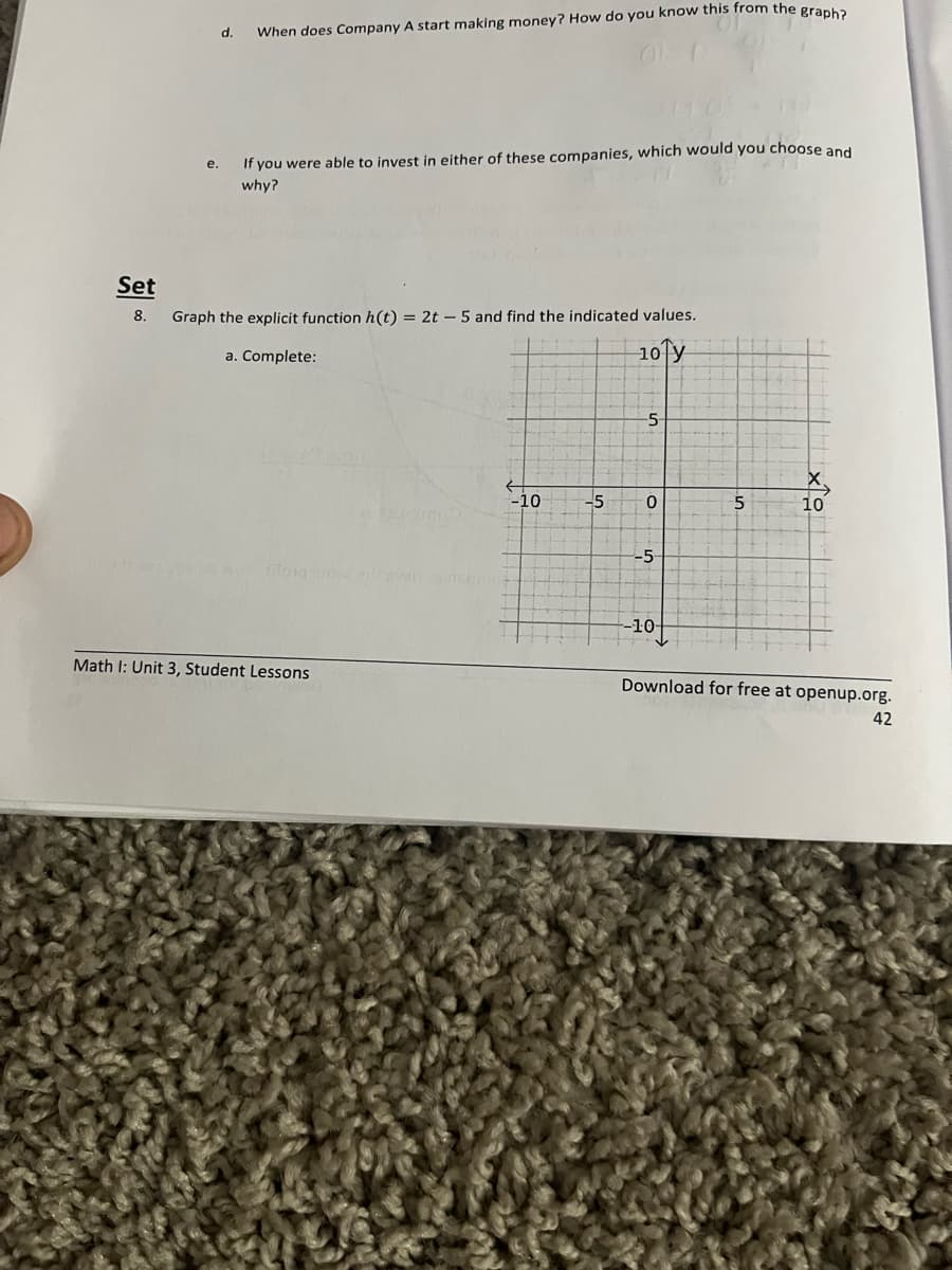 Set
8.
e.
d.
When does Company A start making money? How do you know this from the graph?
If you were able to invest in either of these companies, which would you choose and
why?
Graph the explicit function h(t) = 2t - 5 and find the indicated values.
a. Complete:
10 y
992 oy os autong sine erfavan
Math I: Unit 3, Student Lessons
-10
-5
-5
0
-5-
-10-
110
5
10
Download for free at openup.org.
42