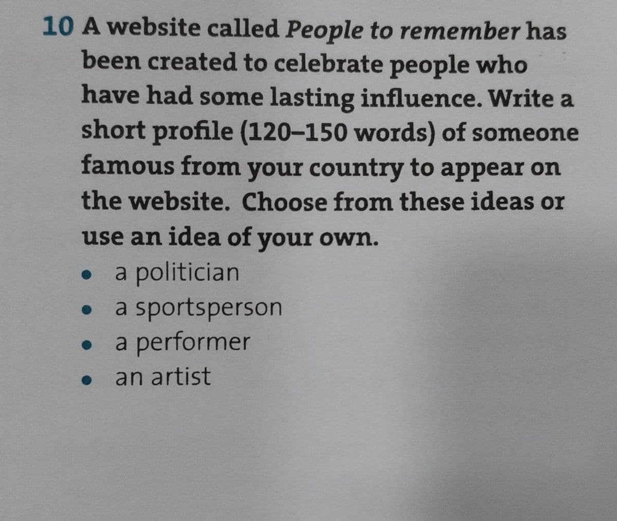 10 A website called People to remember has
been created to celebrate people who
have had some lasting influence. Write a
short profile (120-150 words) of someone
famous from your country to appear on
the website. Choose from these ideas or
use an idea of your own.
.
a politician
a sportsperson
a performer
an artist