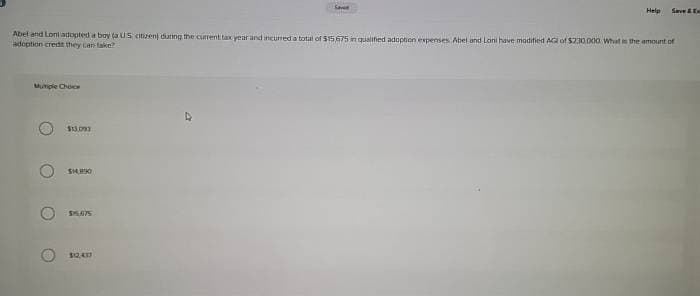 Mutiple Choice
Abel and Loni adopted a boy (a US citizent during the current tax year and incurred a total of $15,675 in qualified adoption expenses Abel and Lani have modified AG of $230,000. What is the amount of
adoption credit they can take?
O
$13,093
$14.890
$5.675
Save
$12,411
Help Save & Ex