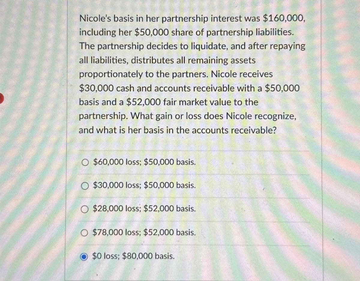 Nicole's basis in her partnership interest was $160,000,
including her $50,000 share of partnership liabilities.
The partnership decides to liquidate, and after repaying
all liabilities, distributes all remaining assets
proportionately to the partners. Nicole receives
$30,000 cash and accounts receivable with a $50,000
basis and a $52,000 fair market value to the
partnership. What gain or loss does Nicole recognize,
and what is her basis in the accounts receivable?
O $60,000 loss; $50,000 basis.
O $30,000 loss; $50,000 basis.
O $28,000 loss; $52,000 basis.
O $78,000 loss; $52,000 basis.
$0 loss; $80,000 basis.