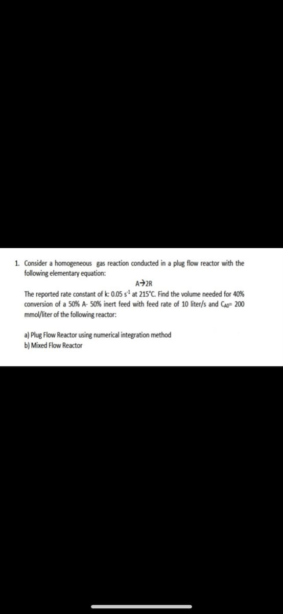 1. Consider a homogeneous gas reaction conducted in a plug flow reactor with the
following elementary equation:
A2R
The reported rate constant of k: 0.05 sª at 215°C. Find the volume needed for 40%
conversion of a 50% A- 50% inert feed with feed rate of 10 liter/s and CAo= 200
mmol/liter of the following reactor:
a) Plug Flow Reactor using numerical integration method
b) Mixed Flow Reactor
