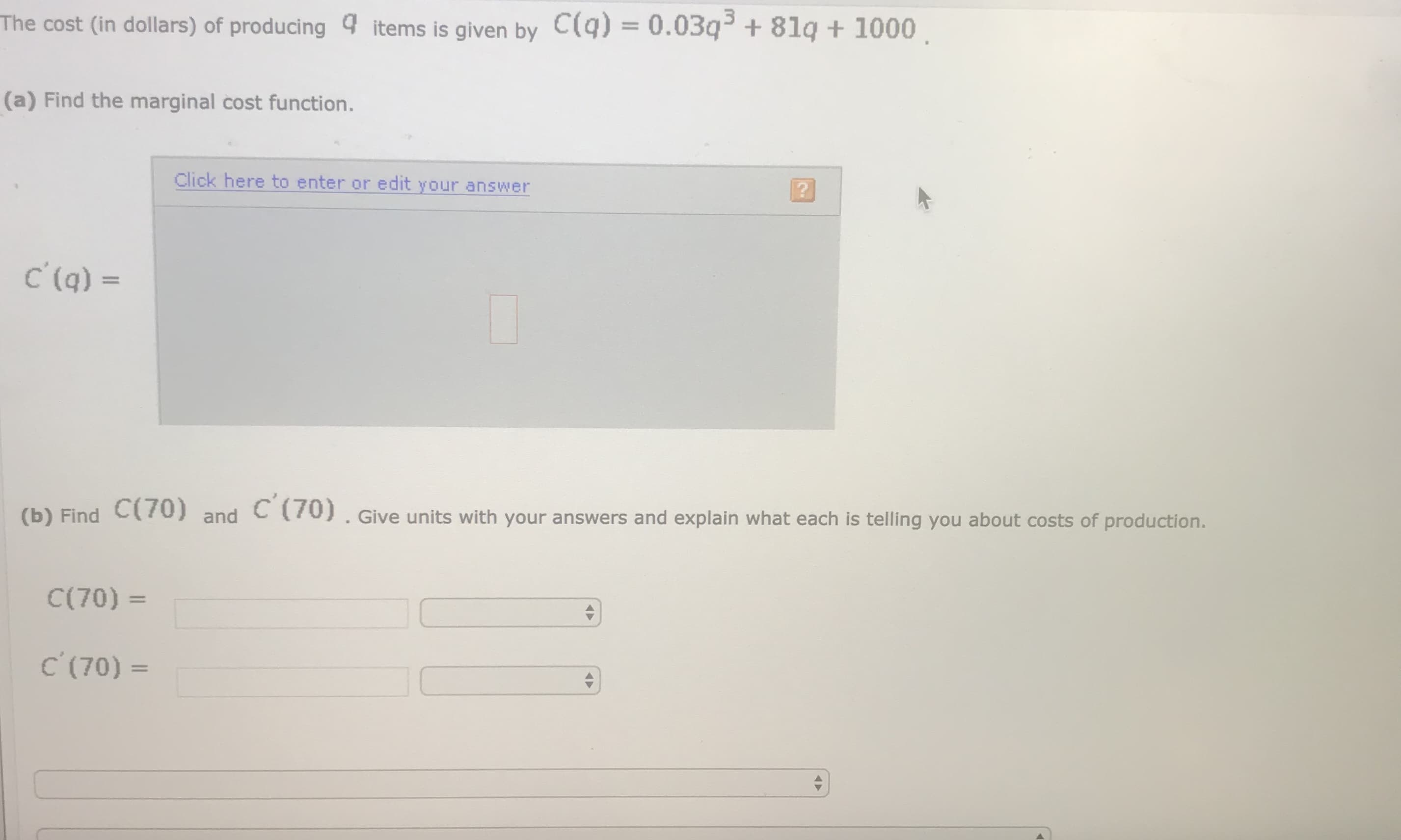 The cost (in dollars) of producing 4 items is given by C(q) = 0.03q3 + 8lą + 1000.
%3D
(a) Find the marginal cost function.
Click here to enter or edit your answer
C'(q) =
(b) Find C(/0) and C (70). Give units with your answers and explain what each is telling you about costs of production.
C(70) =
%3D
C (70) =
|3|
A►
