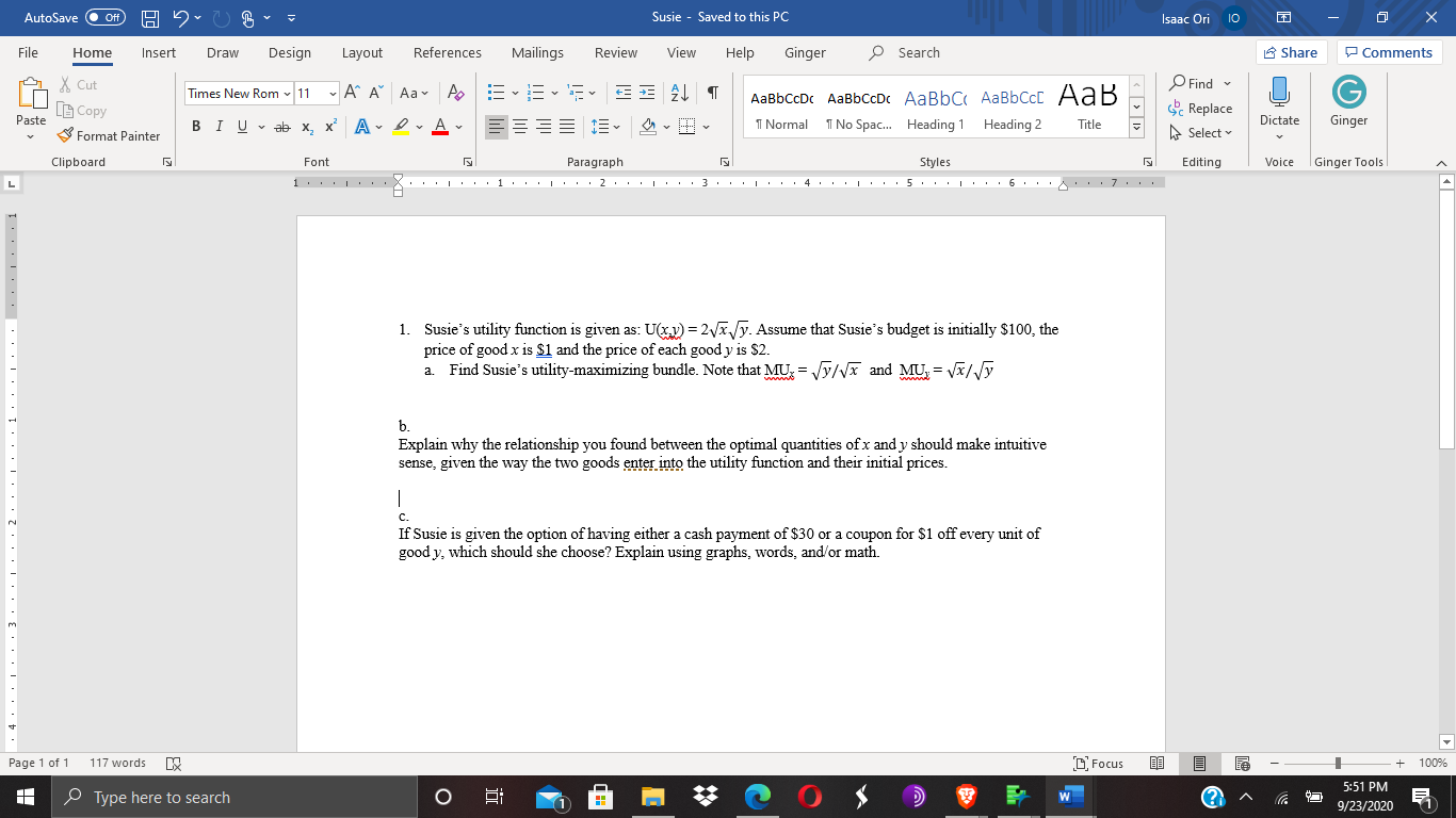 1. Susie's utility function is given as: U(xy) = 2Vx/y. Assume that Susie's budget is initially $100, the
price of good x is $1 and the price of each good y is $2.
a. Find Susie's utility-maximizing bundle. Note that MU, = Vy/Vx and MU = VA/y
www
b.
Explain why the relationship you found between the optimal quantities of x and y should make intuitive
sense, given the way the two goods enter into the utility function and their initial prices.
с.
If Susie is given the option of having either a cash payment of $30 or a coupon for $1 off every unit of
good y, which should she choose? Explain using graphs, words, and/or math.
