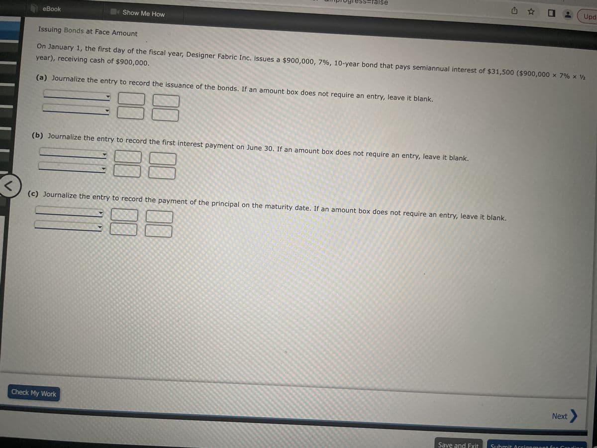 <
eBook
Show Me How
amprogress=false
(a) Journalize the entry to record the issuance of the bonds. If an amount box does not require an entry, leave it blank.
88
Issuing Bonds at Face Amount
year), receiving cash of $900,000.
On January 1, the first day of the fiscal year, Designer Fabric Inc. issues a $900,000, 7%, 10-year bond that pays semiannual interest of $31,500 ($900,000 × 7% × ½
(b) Journalize the entry to record the first interest payment on June 30. If an amount box does not require an entry, leave it blank.
Check My Work
(c) Journalize the entry to record the payment of the principal on the maturity date. If an amount box does not require an entry, leave it blank.
✩✩ O
Save and Exit
Upd.
Next