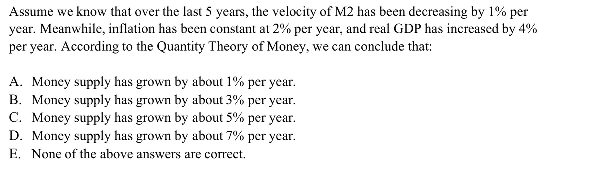 Assume we know that over the last 5 years, the velocity of M2 has been decreasing by 1% per
year. Meanwhile, inflation has been constant at 2% per year, and real GDP has increased by 4%
per year. According to the Quantity Theory of Money, we can conclude that:
A. Money supply has grown by about 1% per year.
B. Money supply has grown by about 3% per year.
C. Money supply has grown by about 5% per year.
D. Money supply has grown by about 7% per year.
E. None of the above answers are correct.