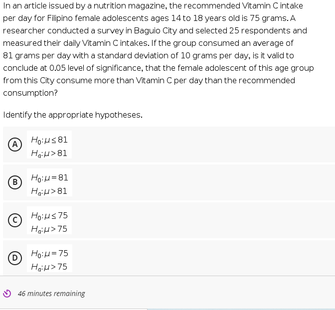 In an article issued by a nutrition magazine, the recommended Vitamin C intake
per day for Filipino female adolescents ages 14 to 18 years old is 75 grams. A
researcher conducted a survey in Baguio City and selected 25 respondents and
measured their daily Vitamin C intakes. If the group consumed an average of
81 grams per day with a standard deviation of 10 grams per day, is it valid to
conclude at 0.05 level of significance, that the female adolescent of this age group
from this City consume more than Vitamin C per day than the recommended
consumption?
Identify the appropriate hypotheses.
A)
HoiHS 81
HaiH>81
B
HoiH=81
HaiH>81
HoiHs75
Haid> 75
HoiH=75
D
HaiH> 75
O 46 minutes remaining
