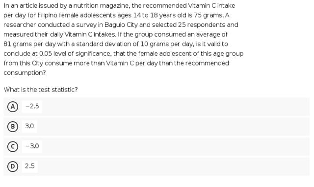 In an article issued by a nutrition magazine, the recommended Vitamin C intake
per day for Filipino female adolescents ages 14 to 18 years old is 75 grams. A
researcher conducted a survey in Baguio City and selected 25 respondents and
measured their daily Vitamin C intakes. If the group consumed an average of
81 grams per day with a standard deviation of 10 grams per day, is it valid to
conclude at 0.05 level of significance, that the female adolescent of this age group
from this City consume more than Vitamin C per day than the recommended
consumption?
What is the test statistic?
A -2.5
B
3.0
-3.0
D 2.5
