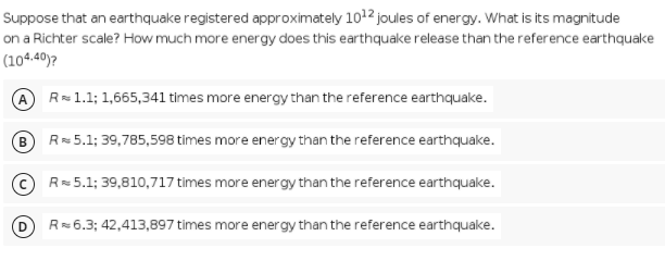 Suppose that an earthquake registered approximately 1012 joules of energy. What is its magnitude
on a Richter scale? How much more energy does this earthquake release than the reference earthquake
(104.40)?
A R= 1.1; 1,665,341 times more energy than the reference earthquake.
B.
R= 5.1; 39,785,598 times more energy than the reference earthquake.
© R=5.1; 39,810,717 times more energy than the reference earthquake.
R=6.3; 42,413,897 times more energy than the reference earthquake.
