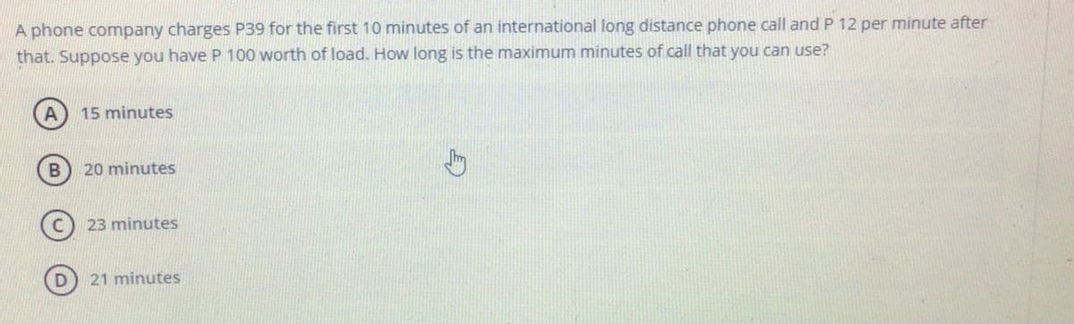 A phone company charges P39 for the first 10 minutes of an international long distance phone call and P 12 per minute after
that. Suppose you have P 100 worth of load. How long is the maximum minutes of call that you can use?
A
15 minutes
B
20 minutes
23 minutes
21 minutes
