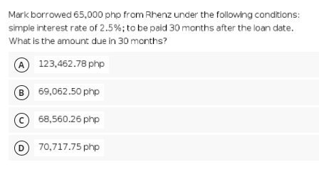 Mark borrowed 65,000 php from Rhenz under the following conditions:
simple interest rate of 2.5%; to be paid 30 months after the loan date.
What is the amount due in 30 months?
A 123,462.78 php
69,062.50 php
© 68,560.26 php
D 70,717.75 php
