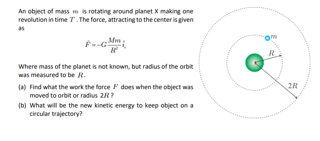 An object of mass m is rotating around planet X making one
revolution in time T . The force, attracting to the center is given
as
Мт
F =-G
R?
R
Where mass of the planet is not known, but radius of the orbit
was measured to be R.
2R
(a) Find what the work the force F does when the object was
moved to orbit or radius 2R?
(b) What will be the new kinetic energy to keep object on a
circular trajectory?
