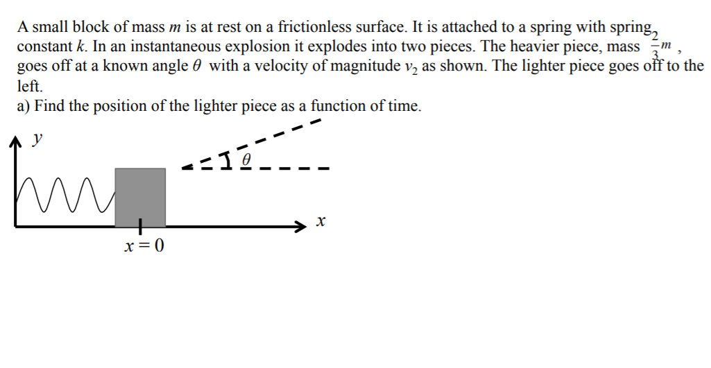 A small block of mass m is at rest on a frictionless surface. It is attached to a spring with spring,
constant k. In an instantaneous explosion it explodes into two pieces. The heavier piece, mass m
goes off at a known angle 0 with a velocity of magnitude v, as shown. The lighter piece goes off to the
left.
a) Find the position of the lighter piece as a function of time.
У
х
x= 0
