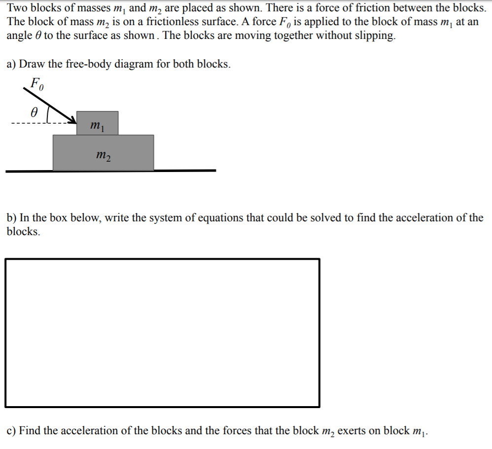 Two blocks of masses m, and m, are placed as shown. There is a force of friction between the blocks.
The block of mass m, is on a frictionless surface. A force F, is applied to the block of mass m, at an
angle 0 to the surface as shown. The blocks are moving together without slipping.
a) Draw the free-body diagram for both blocks.
Fo
тi
тp
b) In the box below, write the system of equations that could be solved to find the acceleration of the
blocks.
c) Find the acceleration of the blocks and the forces that the block m, exerts on block mj.
