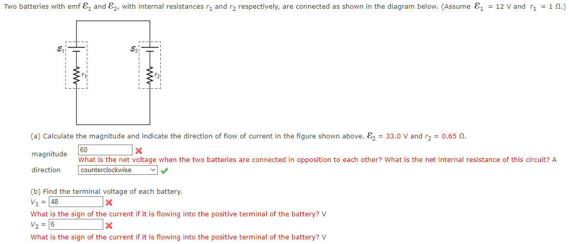Two batteries with emf &₁ and E2, with internal resistances ₁ and ₂ respectively, are connected as shown in the diagram below. (Assume ₁ = 12 V and r₁=1 N.)
| www
(a) Calculate the magnitude and indicate the direction of flow of current in the figure shown above. E₂ = 33.0 V and r₂ = 0.65 0.
60
X
What is the net voltage when the two batteries are connected in opposition to each other? What is the net internal resistance of this circuit? A
counterclockwise
magnitude
direction
(b) Find the terminal voltage of each battery.
V₁ = 48
X
What is the sign of the current if it is flowing into the positive terminal of the battery? V
V₂ = 6
X
What is the sign of the current if it is flowing into the positive terminal of the battery? V