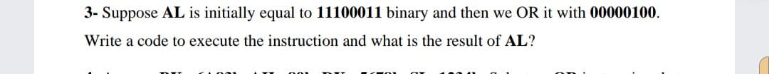 3- Suppose AL is initially equal to 11100011 binary and then we OR it with 00000100.
Write a code to execute the instruction and what is the result of AL?
