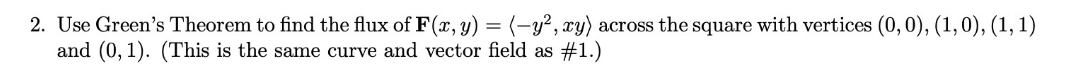 2. Use Green's Theorem to find the flux of F(x, y) = (-y², xy) across the square with vertices (0,0), (1,0), (1, 1)
and (0, 1). (This is the same curve and vector field as #1.)