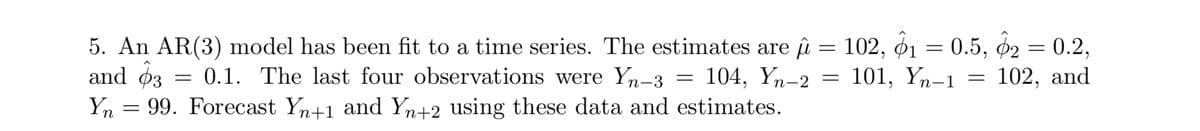 =
5. An AR(3) model has been fit to a time series. The estimates are û
and $3 = 0.1. The last four observations were Yn-3 104, Yn-2 =
=
=
Yn 99. Forecast Yn+1 and Yn+2 using these data and estimates.
102, 1 = 0.5, 2 = 0.2,
101, Yn-1
==
102, and