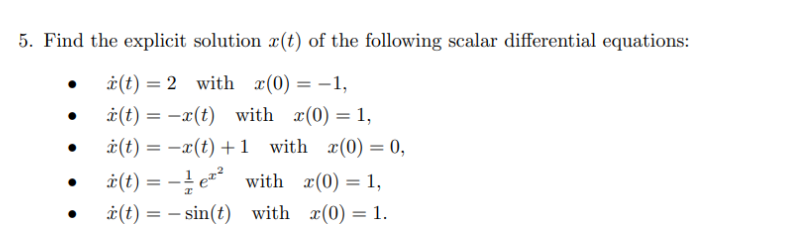 5. Find the explicit solution x(t) of the following scalar differential equations:
•
•
x(t)=2 with x(0) = -1,
x(t) = x(t) with x(0) = 1,
x(t) = x(t) +1 with x(0) = 0,
(t)=e² with x(0) = 1,
(t)=sin(t) with x(0) = 1.