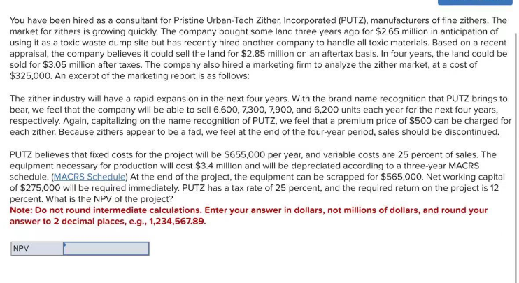 You have been hired as a consultant for Pristine Urban-Tech Zither, Incorporated (PUTZ), manufacturers of fine zithers. The
market for zithers is growing quickly. The company bought some land three years ago for $2.65 million in anticipation of
using it as a toxic waste dump site but has recently hired another company to handle all toxic materials. Based on a recent
appraisal, the company believes it could sell the land for $2.85 million on an aftertax basis. In four years, the land could be
sold for $3.05 million after taxes. The company also hired a marketing firm to analyze the zither market, at a cost of
$325,000. An excerpt of the marketing report is as follows:
The zither industry will have a rapid expansion in the next four years. With the brand name recognition that PUTZ brings to
bear, we feel that the company will be able to sell 6,600, 7,300, 7,900, and 6,200 units each year for the next four years,
respectively. Again, capitalizing on the name recognition of PUTZ, we feel that a premium price of $500 can be charged for
each zither. Because zithers appear to be a fad, we feel at the end of the four-year period, sales should be discontinued.
PUTZ believes that fixed costs for the project will be $655,000 per year, and variable costs are 25 percent of sales. The
equipment necessary for production will cost $3.4 million and will be depreciated according to a three-year MACRS
schedule. (MACRS Schedule) At the end of the project, the equipment can be scrapped for $565,000. Net working capital
of $275,000 will be required immediately. PUTZ has a tax rate of 25 percent, and the required return on the project is 12
percent. What is the NPV of the project?
Note: Do not round intermediate calculations. Enter your answer in dollars, not millions of dollars, and round your
answer to 2 decimal places, e.g., 1,234,567.89.
NPV