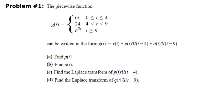 Problem #1: The piecewise function
6t 0 ≤t≤4
g(t) =
24
4<t<9
e21 1≥9
==
can be written in the form g(t) = r(t) + p(t)U(t − 4) + q(t)U(t - 9)
(a) Find p(t).
(b) Find q(t).
(c) Find the Laplace transform of p(t)u(t - 4).
(d) Find the Laplace transform of q(t)u(t - 9).