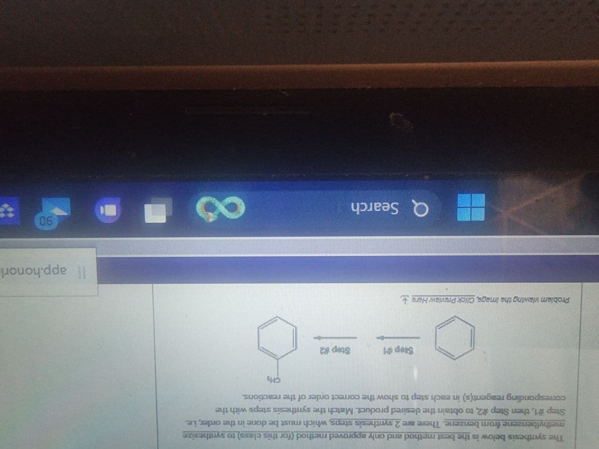 The synthesis below is the best method and only approved method (for this class) to synthesize
methylbenzene from benzene. There are 2 synthesis steps, which must be done in the order, i.e.
Le
Step #1, then Step #2, to obtain the desired product. Match the synthesis steps with the
corresponding reagent(s) in each step to show the correct order of the reactions.
Step #1
Problem viewing the image. Click Preview Here
Q Search
CS
Step #2
CH₂
8
Il app.honorl
90%
*