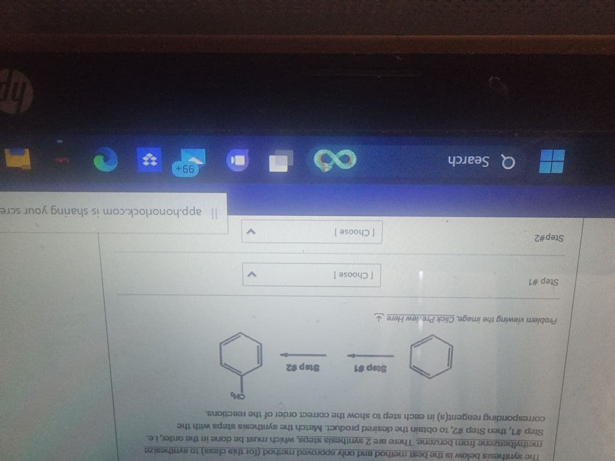 The synthesis below is the best method and only approved method (for this class) to synthesize
methylbenzene from benzene. There are 2 synthesis steps, which must be done in the order, i.e.
Step #1, then Step #2, to obtain the desired product Match the synthesis steps with the
corresponding reagent(s) in each step to show the correct order of the reactions.
Problem viewing the image. Click Preview Here
Step #1
Step#2
Step #1
Q Search
[Choose ]
[Choose 1
Step #2
8
>
>
CH₂
app.honorlock.com is sharing your scre
99+
**
hp