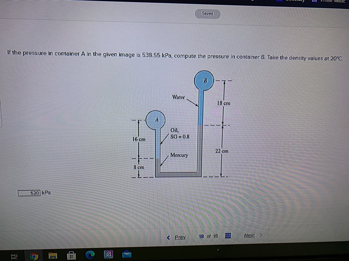 Soved
If the pressure in container A in the given image is 538.55 kPa, compute the pressure in container B. Take the density values at 20°C.
Water
18 cm
Oil,
SG = 0.8
16 cm
22 cm
Mercury
8 cm
520 kPa
< Prev
18 of 18
Next >
