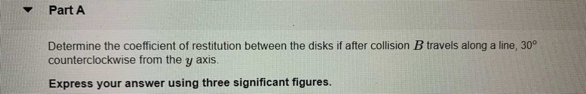 Part A
Determine the coefficient of restitution between the disks if after collision B travels along a line, 30°
counterclockwise from the
axis.
Express your answer using three significant figures.
