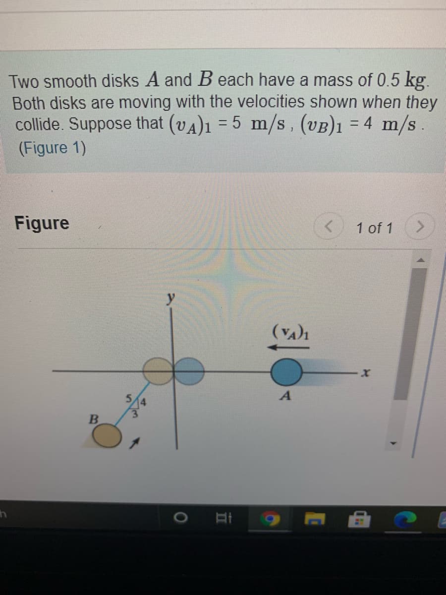 Two smooth disks A and B each have a mass of 0.5 kg.
Both disks are moving with the velocities shown when they
collide. Suppose that (vA)1 = 5 m/s, (UB)1 = 4 m/s
(Figure 1)
Figure
1 of 1
5.
3.
