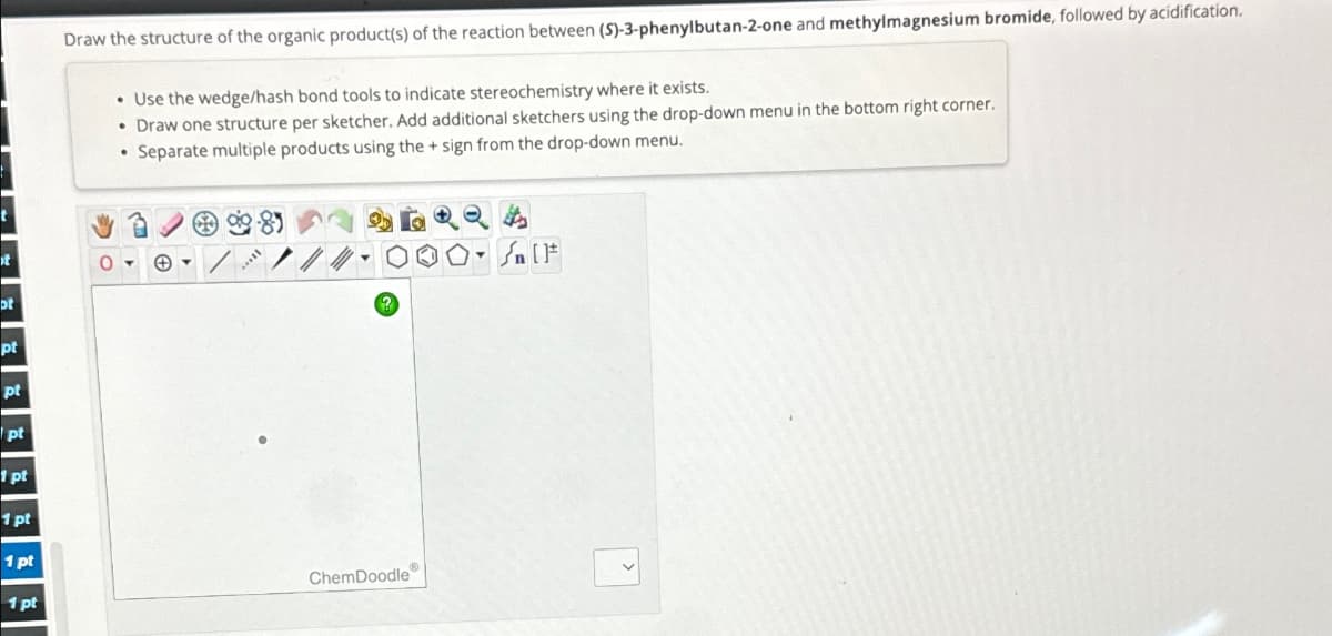 t
ot
pt
pt
pt
1 pt
1 pt
1 pt
1 pt
Draw the structure of the organic product(s) of the reaction between (S)-3-phenylbutan-2-one and methylmagnesium bromide, followed by acidification.
• Use the wedge/hash bond tools to indicate stereochemistry where it exists.
• Draw one structure per sketcher. Add additional sketchers using the drop-down menu in the bottom right corner.
Separate multiple products using the + sign from the drop-down menu.
+
l
ChemDoodle
>