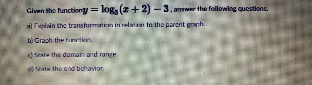 Given the functiony = log3 (x+2)-3, answer the following questions.
a) Explain the transformation in relation to the parent graph.
b) Graph the function.
c) State the domain and range.
d) State the end behavior.
