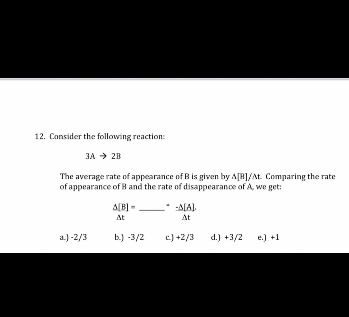 12. Consider the following reaction:
3A → 2B
The average rate of appearance of B is given by A[B]/At. Comparing the rate
of appearance of B and the rate of disappearance of A, we get:
A[B] =
*
-A[A].
%3D
At
At
a.) -2/3
b.) -3/2
c.) +2/3
d.) +3/2
e.) +1
