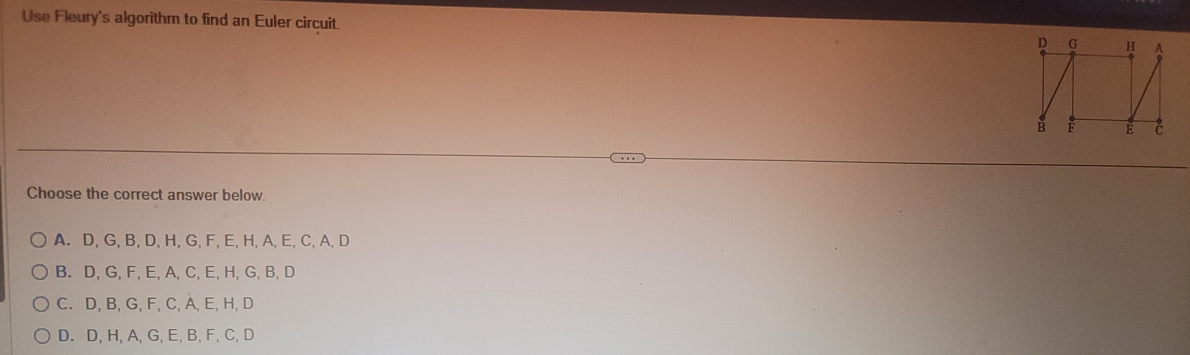 Use Fleury's algorithm to find an Euler circuit.
Choose the correct answer below.
O A. D, G, B, D, H, G, F, E, H, A, E, C, A, D
O B. D, G, F, E, A, C, E, H, G, B, D
OC. D, B, G, F, C, A, E, H, D
D. D, H, A, G, E, B, F, C, D
D G
HA
UN
E C
B