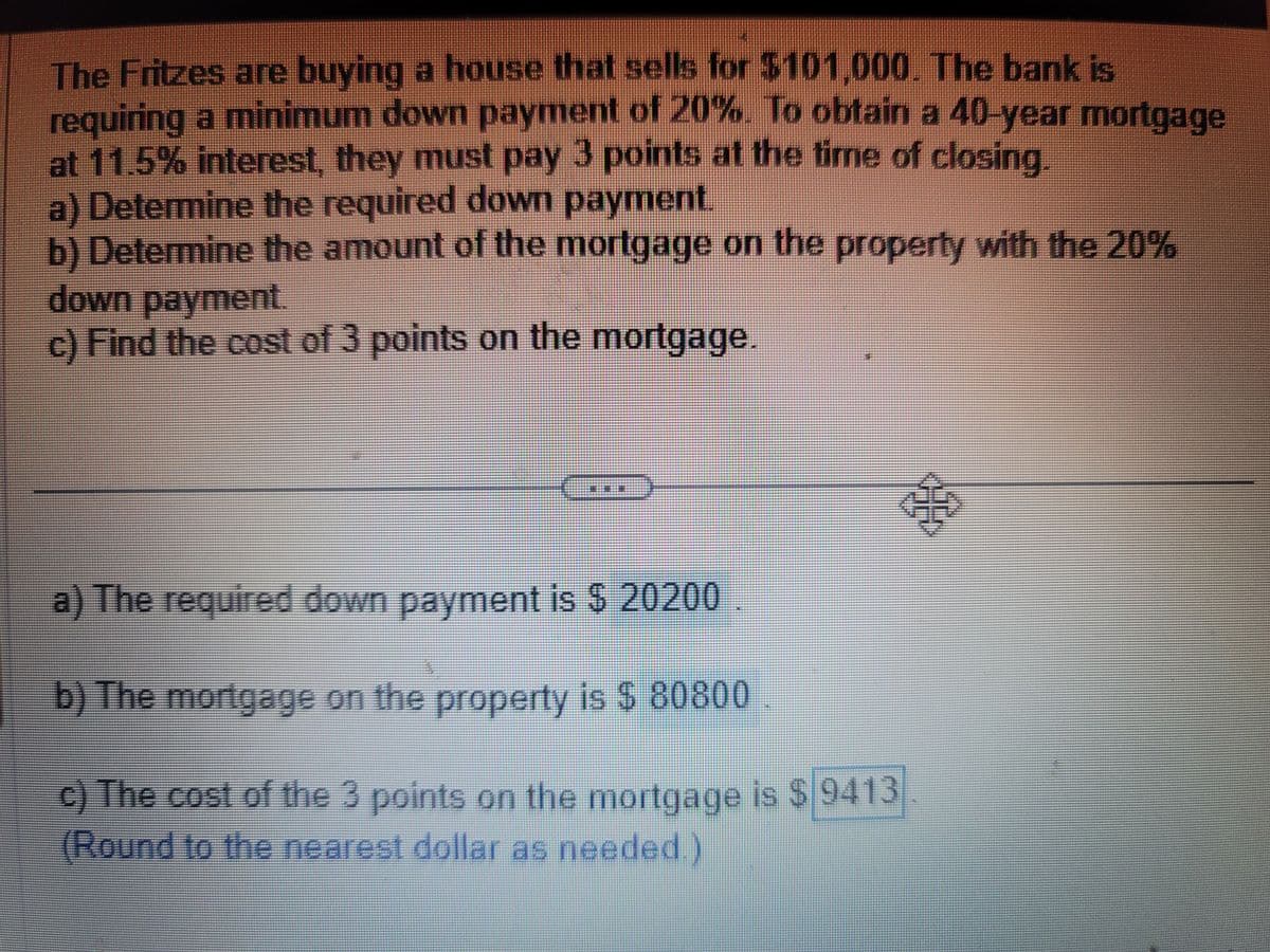 The Fritzes are buying a house that sells for $101,000. The bank is
requiring a minimum down payment of 20%. To obtain a 40-year mortgage
at 11.5% interest, they must pay 3 points at the time of closing.
a) Determine the required down payment.
b) Determine the amount of the mortgage on the property with the 20%
down payment.
c) Find the cost of 3 points on the mortgage.
a) The required down payment is $ 20200
b) The mortgage on the property is $ 80800
c) The cost of the 3 points on the mortgage is $ 9413
(Round to the nearest dollar as needed.)
$