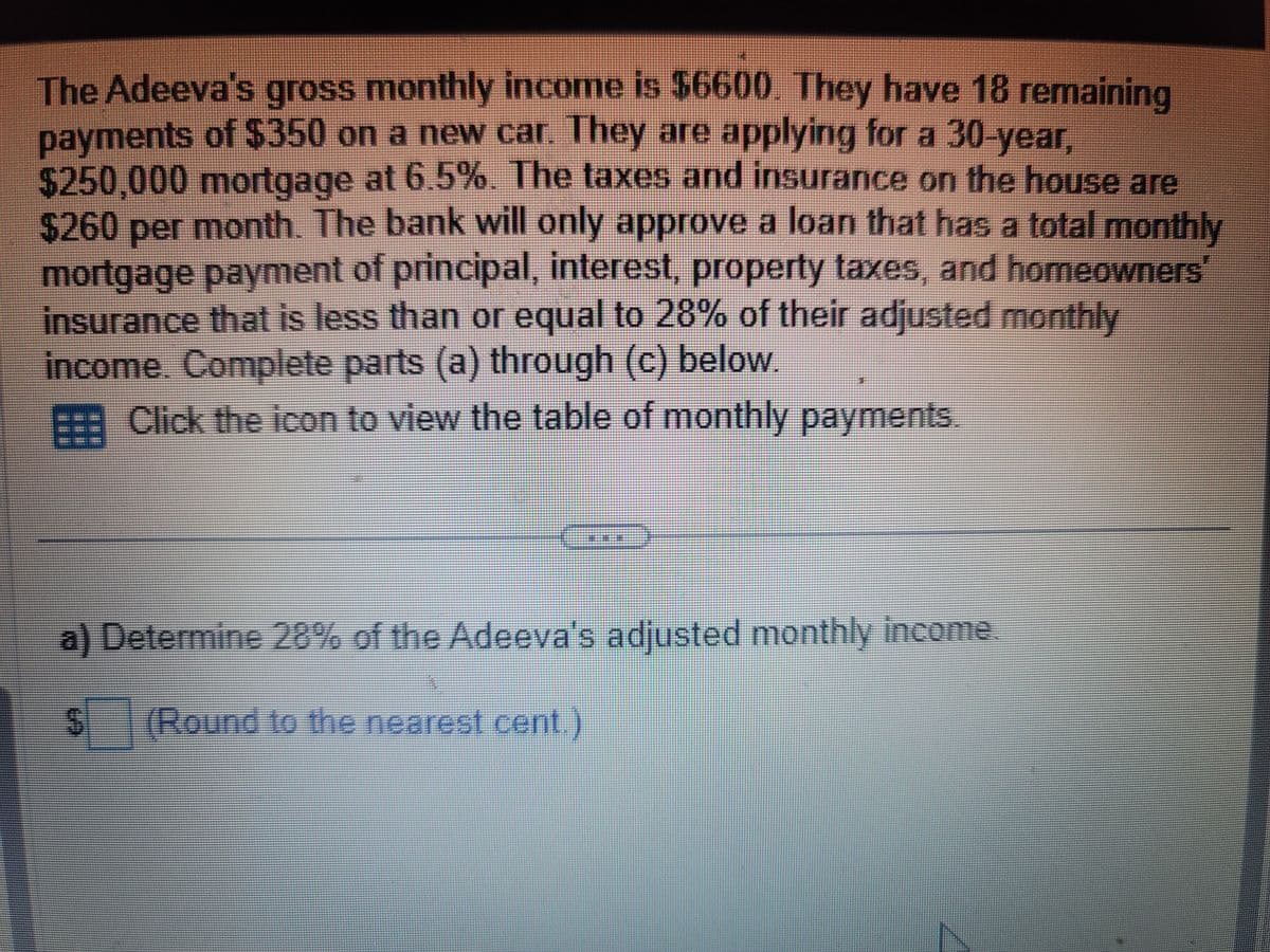 The Adeeva's gross monthly income is $6600. They have 18 remaining
payments of $350 on a new car. They are applying for a 30-year,
$250,000 mortgage at 6.5%. The taxes and insurance on the house are
$260 per month. The bank will only approve a loan that has a total monthly
mortgage payment of principal, interest, property taxes, and homeowners
insurance that is less than or equal to 28% of their adjusted monthly
income. Complete parts (a) through (c) below.
Click the icon to view the table of monthly payments.
a) Determine 28% of the Adeeva's adjusted monthly income.
$ (Round to the nearest cent.)