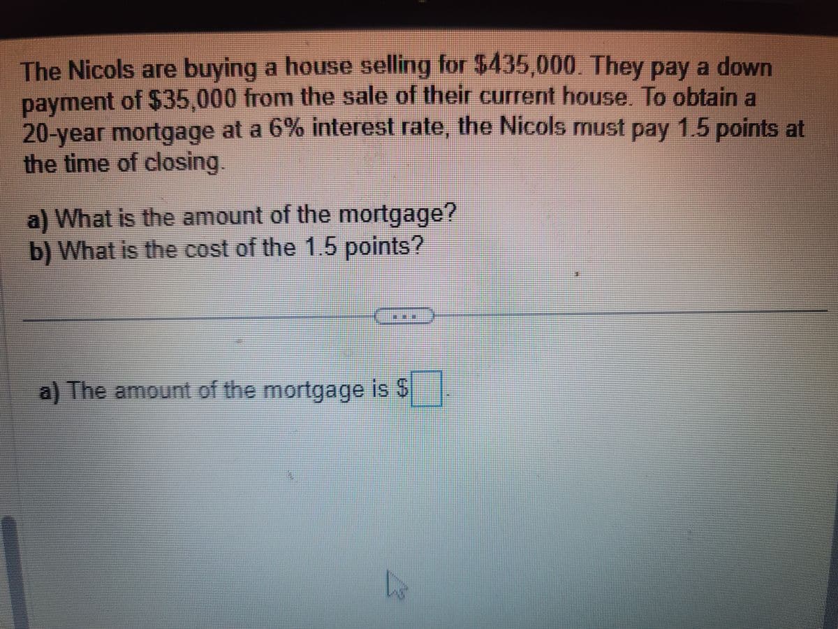 The Nicols are buying a house selling for $435,000. They pay a down
payment of $35,000 from the sale of their current house. To obtain a
20-year mortgage at a 6% interest rate, the Nicols must pay 1.5 points at
the time of closing.
a) What is the amount of the mortgage?
b) What is the cost of the 1.5 points?
a) The amount of the mortgage is $.
h