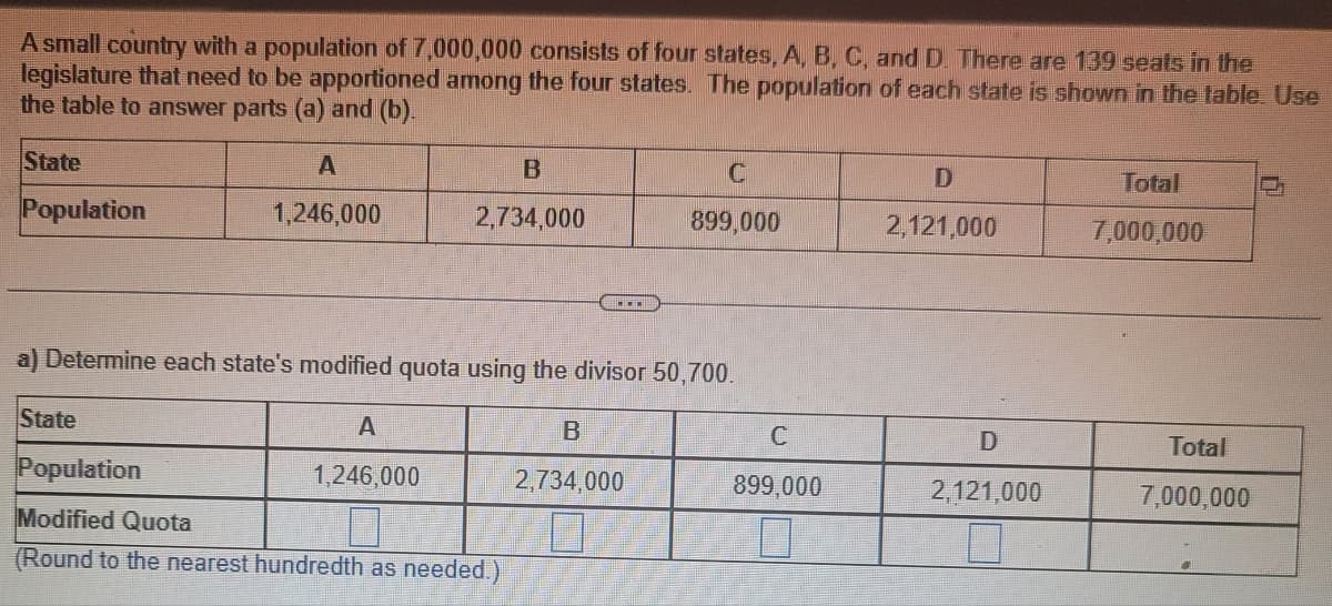 A small country with a population of 7,000,000 consists of four states, A, B, C, and D. There are 139 seats in the
legislature that need to be apportioned among the four states. The population of each state is shown in the table. Use
the table to answer parts (a) and (b).
State
Population
A
1,246,000
State
B
2,734,000
a) Determine each state's modified quota using the divisor 50,700.
A
1,246,000
Population
Modified Quota
(Round to the nearest hundredth as needed.)
C
899,000
B
2,734,000
C
899,000
D
2,121,000
D
2,121,000
7
Total
7,000,000
Total
7,000,000