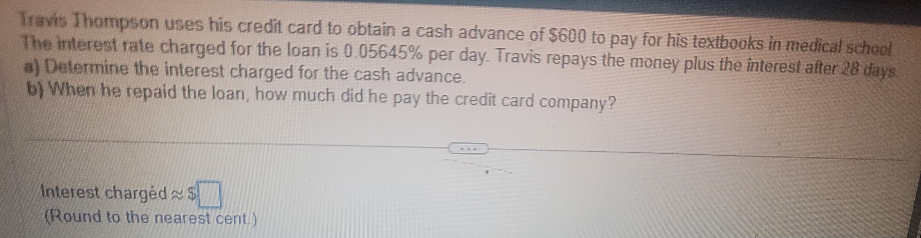 Travis Thompson uses his credit card to obtain a cash advance of $600 to pay for his textbooks in medical school
The interest rate charged for the loan is 0.05645% per day. Travis repays the money plus the interest after 28 days
a) Determine the interest charged for the cash advance.
b) When he repaid the loan, how much did he pay the credit card company?
Interest charged $
(Round to the nearest cent.)