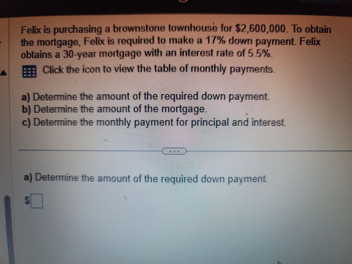 Felix is purchasing a brownstone townhouse for $2,600,000. To obtain
the mortgage, Felix is required to make a 17% down payment. Felix
obtains a 30-year mortgage with an interest rate of 5.5%.
Click the icon to view the table of monthly payments.
a) Determine the amount of the required down payment.
b) Determine the amount of the mortgage.
c) Determine the monthly payment for principal and interest.
a) Determine the amount of the required down payment.
=
S