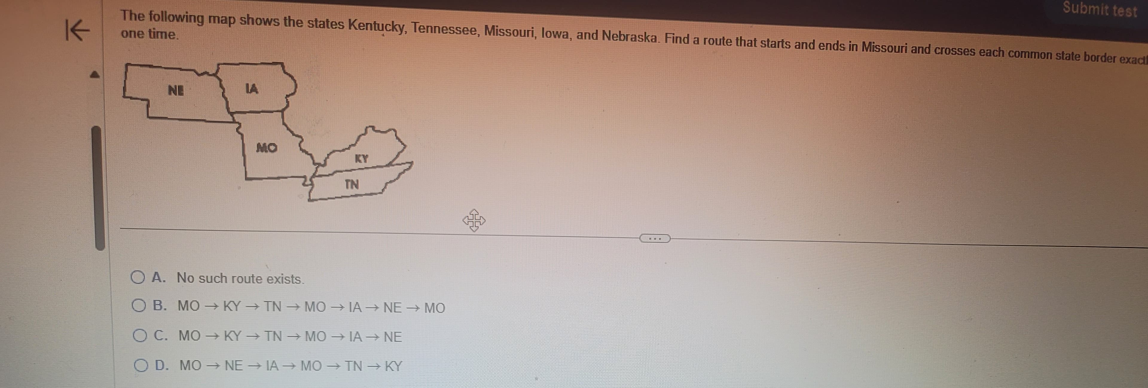 K
The following map shows the states Kentucky, Tennessee, Missouri, lowa, and Nebraska. Find a route that starts and ends in Missouri and crosses each common state border exact
one time.
NE
MO
TN
OA. No such route exists.
B. MO → KY→ TN → MO→IA →→ NE → MO
C. MOKY → TN →MO → IA → NE
OD. MO→ NE → IA → MO → TN → KY
off
Submit test
HB