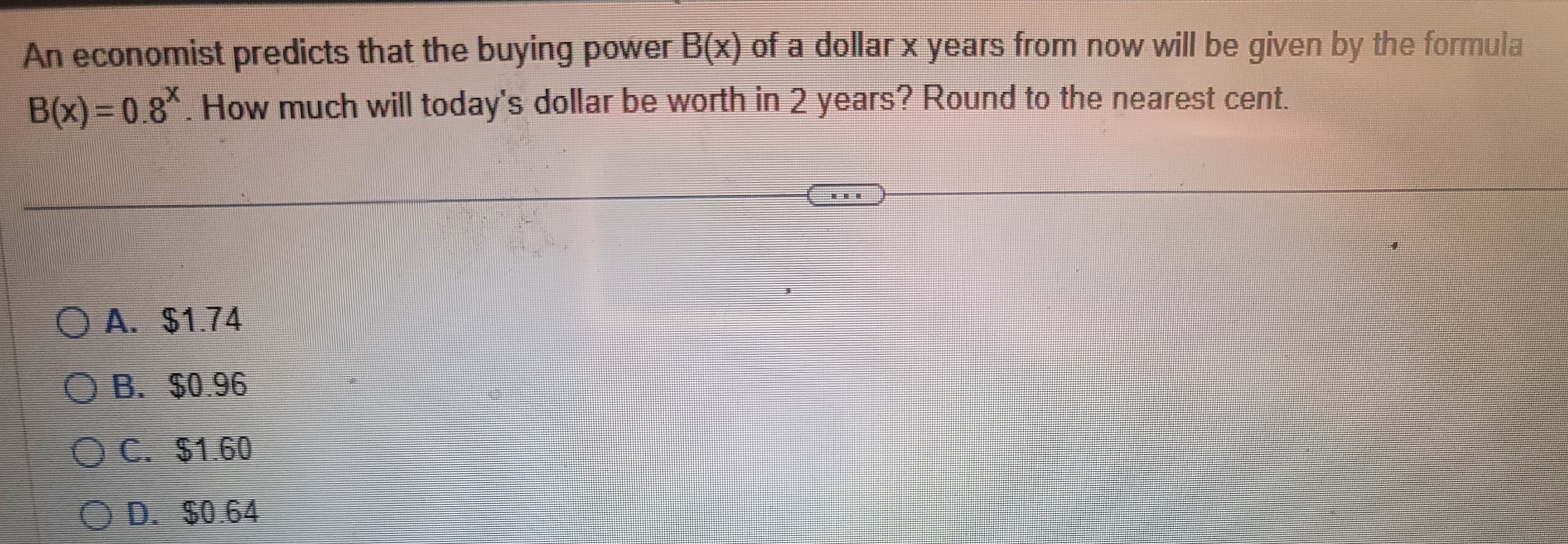 An economist predicts that the buying power B(x) of a dollar x years from now will be given by the formula
B(x)=0.8*. How much will today's dollar be worth in 2 years? Round to the nearest cent.
O A. $1.74
OB. $0.96
OC. $1.60
OD. $0.64