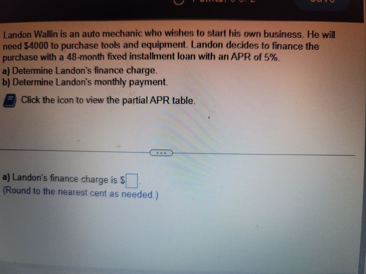 Landon Wallin is an auto mechanic who wishes to start his own business. He will
need $4000 to purchase tools and equipment. Landon decides to finance the
purchase with a 48-month fixed installment loan with an APR of 5%
a) Determine Landon's finance charge.
b) Determine Landon's monthly payment.
- Click the icon to view the partial APR table.
a) Landon's finance charge is $
(Round to the nearest cent as needed.)