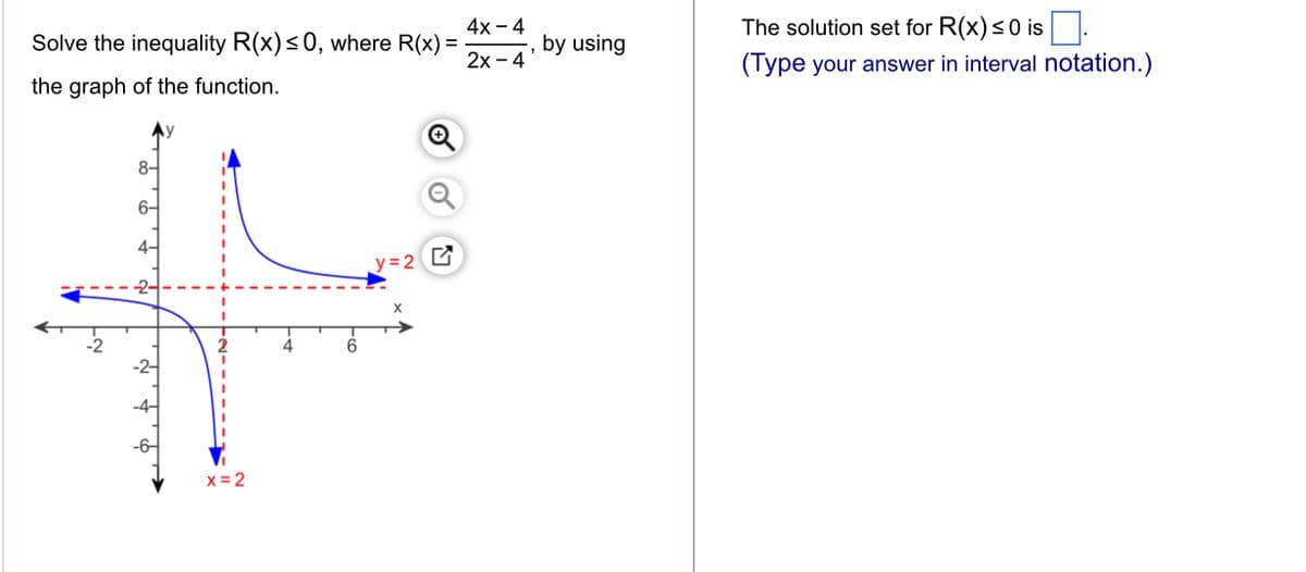 Solve the inequality R(x) ≤0, where R(x) =
4x - 4
-, by using
2x - 4
the graph of the function.
8-
6-
y=2 G
+
x=2
The solution set for R(x) ≤0 is.
(Type your answer in interval notation.)