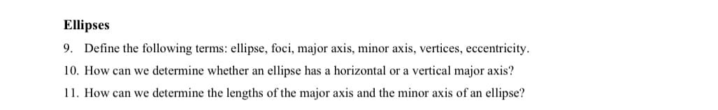 Ellipses
9. Define the following terms: ellipse, foci, major axis, minor axis, vertices, eccentricity.
10. How can we determine whether an ellipse has a horizontal or a vertical major axis?
11. How can we determine the lengths of the major axis and the minor axis of an ellipse?
