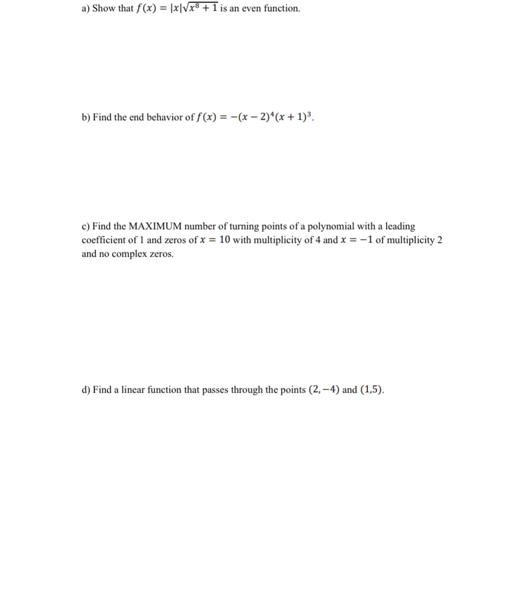 a) Show that f (x) = |x|Vx8 +1 is an even function.
b) Find the end behavior of f (x) = -(x – 2)*(x + 1)³.
c) Find the MAXIMUM number of turning points of a polynomial with a leading
coefficient of 1 and zeros of x = 10 with multiplicity of 4 and x = -1 of multiplicity 2
and no complex zeros.
d) Find a linear function that passes through the points (2,–4) and (1,5).
